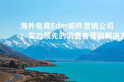 海外电商Edm邮件营销公司：实力领先的消费者营销解决方案