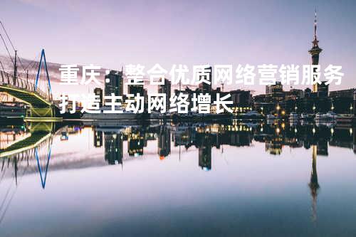 重庆：整合优质网络营销服务打造主动网络增长